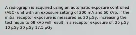 A radiograph is acquired using an automatic exposure controlled (AEC) unit with an exposure setting of 200 mA and 60 kVp. If the initial receptor exposure is measured as 20 µGy, increasing the technique to 69 kVp will result in a receptor exposure of: 25 µGy 10 µGy 20 µGy 17.5 µGy