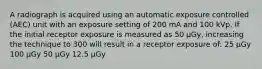 A radiograph is acquired using an automatic exposure controlled (AEC) unit with an exposure setting of 200 mA and 100 kVp. If the initial receptor exposure is measured as 50 µGy, increasing the technique to 300 will result in a receptor exposure of: 25 µGy 100 µGy 50 µGy 12.5 µGy