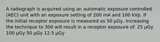 A radiograph is acquired using an automatic exposure controlled (AEC) unit with an exposure setting of 200 mA and 100 kVp. If the initial receptor exposure is measured as 50 µGy, increasing the technique to 300 will result in a receptor exposure of: 25 µGy 100 µGy 50 µGy 12.5 µGy