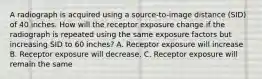 A radiograph is acquired using a source-to-image distance (SID) of 40 inches. How will the receptor exposure change if the radiograph is repeated using the same exposure factors but increasing SID to 60 inches? A. Receptor exposure will increase B. Receptor exposure will decrease. C. Receptor exposure will remain the same