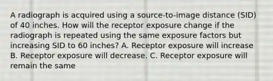 A radiograph is acquired using a source-to-image distance (SID) of 40 inches. How will the receptor exposure change if the radiograph is repeated using the same exposure factors but increasing SID to 60 inches? A. Receptor exposure will increase B. Receptor exposure will decrease. C. Receptor exposure will remain the same