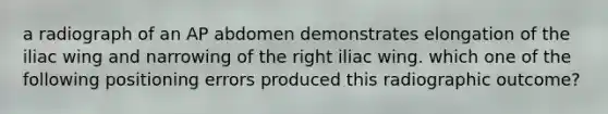 a radiograph of an AP abdomen demonstrates elongation of the iliac wing and narrowing of the right iliac wing. which one of the following positioning errors produced this radiographic outcome?
