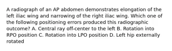 A radiograph of an AP abdomen demonstrates elongation of the left iliac wing and narrowing of the right iliac wing. Which one of the following positioning errors produced this radiographic outcome? A. Central ray off-center to the left B. Rotation into RPO position C. Rotation into LPO position D. Left hip externally rotated