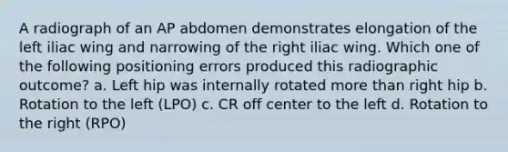 A radiograph of an AP abdomen demonstrates elongation of the left iliac wing and narrowing of the right iliac wing. Which one of the following positioning errors produced this radiographic outcome? a. Left hip was internally rotated more than right hip b. Rotation to the left (LPO) c. CR off center to the left d. Rotation to the right (RPO)