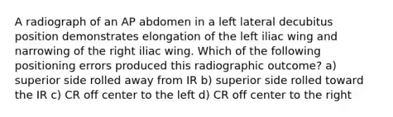 A radiograph of an AP abdomen in a left lateral decubitus position demonstrates elongation of the left iliac wing and narrowing of the right iliac wing. Which of the following positioning errors produced this radiographic outcome? a) superior side rolled away from IR b) superior side rolled toward the IR c) CR off center to the left d) CR off center to the right