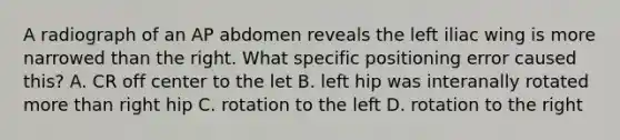 A radiograph of an AP abdomen reveals the left iliac wing is more narrowed than the right. What specific positioning error caused this? A. CR off center to the let B. left hip was interanally rotated more than right hip C. rotation to the left D. rotation to the right