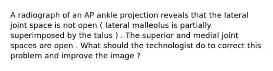 A radiograph of an AP ankle projection reveals that the lateral joint space is not open ( lateral malleolus is partially superimposed by the talus ) . The superior and medial joint spaces are open . What should the technologist do to correct this problem and improve the image ?