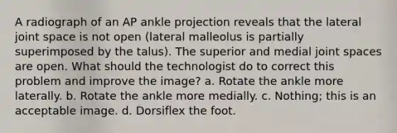 A radiograph of an AP ankle projection reveals that the lateral joint space is not open (lateral malleolus is partially superimposed by the talus). The superior and medial joint spaces are open. What should the technologist do to correct this problem and improve the image? a. Rotate the ankle more laterally. b. Rotate the ankle more medially. c. Nothing; this is an acceptable image. d. Dorsiflex the foot.