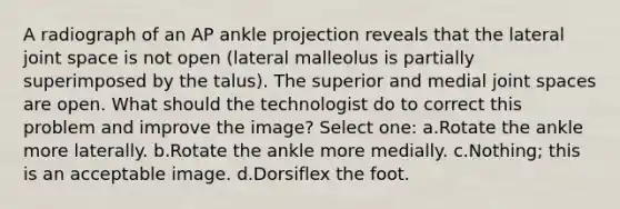 A radiograph of an AP ankle projection reveals that the lateral joint space is not open (lateral malleolus is partially superimposed by the talus). The superior and medial joint spaces are open. What should the technologist do to correct this problem and improve the image? Select one: a.Rotate the ankle more laterally. b.Rotate the ankle more medially. c.Nothing; this is an acceptable image. d.Dorsiflex the foot.