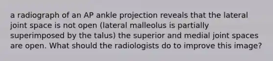 a radiograph of an AP ankle projection reveals that the lateral joint space is not open (lateral malleolus is partially superimposed by the talus) the superior and medial joint spaces are open. What should the radiologists do to improve this image?