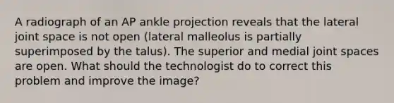 A radiograph of an AP ankle projection reveals that the lateral joint space is not open (lateral malleolus is partially superimposed by the talus). The superior and medial joint spaces are open. What should the technologist do to correct this problem and improve the image?