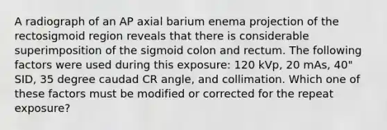 A radiograph of an AP axial barium enema projection of the rectosigmoid region reveals that there is considerable superimposition of the sigmoid colon and rectum. The following factors were used during this exposure: 120 kVp, 20 mAs, 40" SID, 35 degree caudad CR angle, and collimation. Which one of these factors must be modified or corrected for the repeat exposure?