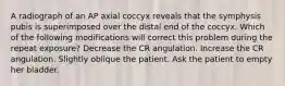 A radiograph of an AP axial coccyx reveals that the symphysis pubis is superimposed over the distal end of the coccyx. Which of the following modifications will correct this problem during the repeat exposure? Decrease the CR angulation. Increase the CR angulation. Slightly oblique the patient. Ask the patient to empty her bladder.