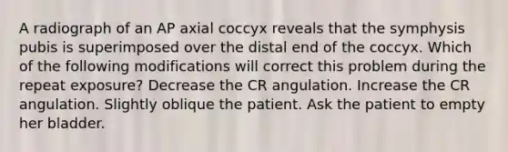 A radiograph of an AP axial coccyx reveals that the symphysis pubis is superimposed over the distal end of the coccyx. Which of the following modifications will correct this problem during the repeat exposure? Decrease the CR angulation. Increase the CR angulation. Slightly oblique the patient. Ask the patient to empty her bladder.