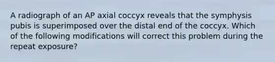 A radiograph of an AP axial coccyx reveals that the symphysis pubis is superimposed over the distal end of the coccyx. Which of the following modifications will correct this problem during the repeat exposure?