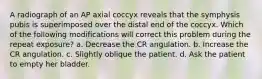 A radiograph of an AP axial coccyx reveals that the symphysis pubis is superimposed over the distal end of the coccyx. Which of the following modifications will correct this problem during the repeat exposure? a. Decrease the CR angulation. b. Increase the CR angulation. c. Slightly oblique the patient. d. Ask the patient to empty her bladder.