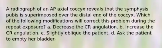 A radiograph of an AP axial coccyx reveals that the symphysis pubis is superimposed over the distal end of the coccyx. Which of the following modifications will correct this problem during the repeat exposure? a. Decrease the CR angulation. b. Increase the CR angulation. c. Slightly oblique the patient. d. Ask the patient to empty her bladder.