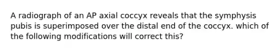 A radiograph of an AP axial coccyx reveals that the symphysis pubis is superimposed over the distal end of the coccyx. which of the following modifications will correct this?