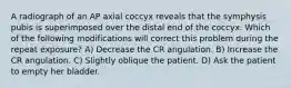 A radiograph of an AP axial coccyx reveals that the symphysis pubis is superimposed over the distal end of the coccyx. Which of the following modifications will correct this problem during the repeat exposure? A) Decrease the CR angulation. B) Increase the CR angulation. C) Slightly oblique the patient. D) Ask the patient to empty her bladder.