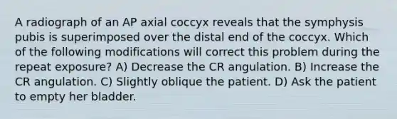 A radiograph of an AP axial coccyx reveals that the symphysis pubis is superimposed over the distal end of the coccyx. Which of the following modifications will correct this problem during the repeat exposure? A) Decrease the CR angulation. B) Increase the CR angulation. C) Slightly oblique the patient. D) Ask the patient to empty her bladder.