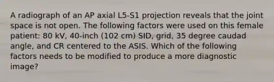 A radiograph of an AP axial L5-S1 projection reveals that the joint space is not open. The following factors were used on this female patient: 80 kV, 40-inch (102 cm) SID, grid, 35 degree caudad angle, and CR centered to the ASIS. Which of the following factors needs to be modified to produce a more diagnostic image?