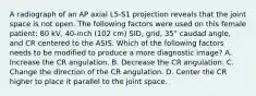 A radiograph of an AP axial L5-S1 projection reveals that the joint space is not open. The following factors were used on this female patient: 80 kV, 40-inch (102 cm) SID, grid, 35° caudad angle, and CR centered to the ASIS. Which of the following factors needs to be modified to produce a more diagnostic image? A. Increase the CR angulation. B. Decrease the CR angulation. C. Change the direction of the CR angulation. D. Center the CR higher to place it parallel to the joint space.