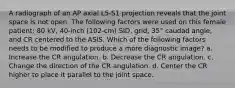 A radiograph of an AP axial L5-S1 projection reveals that the joint space is not open. The following factors were used on this female patient: 80 kV, 40-inch (102-cm) SID, grid, 35° caudad angle, and CR centered to the ASIS. Which of the following factors needs to be modified to produce a more diagnostic image? a. Increase the CR angulation. b. Decrease the CR angulation. c. Change the direction of the CR angulation. d. Center the CR higher to place it parallel to the joint space.