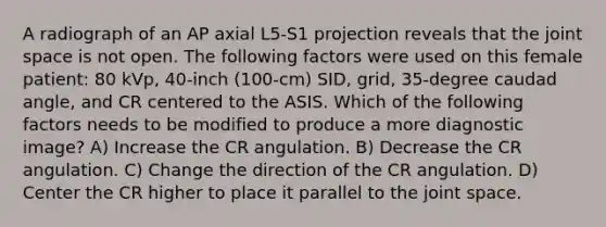 A radiograph of an AP axial L5-S1 projection reveals that the joint space is not open. The following factors were used on this female patient: 80 kVp, 40-inch (100-cm) SID, grid, 35-degree caudad angle, and CR centered to the ASIS. Which of the following factors needs to be modified to produce a more diagnostic image? A) Increase the CR angulation. B) Decrease the CR angulation. C) Change the direction of the CR angulation. D) Center the CR higher to place it parallel to the joint space.