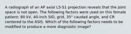 A radiograph of an AP axial L5-S1 projection reveals that the joint space is not open. The following factors were used on this female patient: 80 kV, 40-inch SID, grid, 35° caudad angle, and CR centered to the ASIS. Which of the following factors needs to be modified to produce a more diagnostic image?