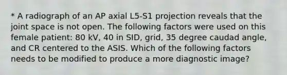 * A radiograph of an AP axial L5-S1 projection reveals that the joint space is not open. The following factors were used on this female patient: 80 kV, 40 in SID, grid, 35 degree caudad angle, and CR centered to the ASIS. Which of the following factors needs to be modified to produce a more diagnostic image?