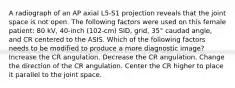 A radiograph of an AP axial L5-S1 projection reveals that the joint space is not open. The following factors were used on this female patient: 80 kV, 40-inch (102-cm) SID, grid, 35° caudad angle, and CR centered to the ASIS. Which of the following factors needs to be modified to produce a more diagnostic image? Increase the CR angulation. Decrease the CR angulation. Change the direction of the CR angulation. Center the CR higher to place it parallel to the joint space.