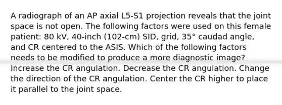 A radiograph of an AP axial L5-S1 projection reveals that the joint space is not open. The following factors were used on this female patient: 80 kV, 40-inch (102-cm) SID, grid, 35° caudad angle, and CR centered to the ASIS. Which of the following factors needs to be modified to produce a more diagnostic image? Increase the CR angulation. Decrease the CR angulation. Change the direction of the CR angulation. Center the CR higher to place it parallel to the joint space.