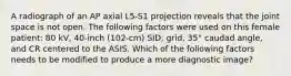 A radiograph of an AP axial L5-S1 projection reveals that the joint space is not open. The following factors were used on this female patient: 80 kV, 40-inch (102-cm) SID, grid, 35° caudad angle, and CR centered to the ASIS. Which of the following factors needs to be modified to produce a more diagnostic image?