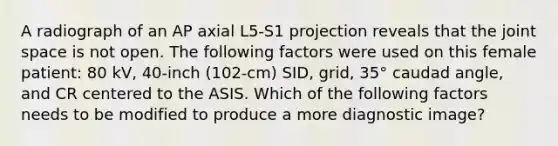 A radiograph of an AP axial L5-S1 projection reveals that the joint space is not open. The following factors were used on this female patient: 80 kV, 40-inch (102-cm) SID, grid, 35° caudad angle, and CR centered to the ASIS. Which of the following factors needs to be modified to produce a more diagnostic image?