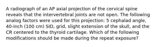 A radiograph of an AP axial projection of the cervical spine reveals that the intervertebral joints are not open. The following analog factors were used for this projection: 5 cephalad angle, 40-inch (100 cm) SID, grid, slight extension of the skull, and the CR centered to the thyroid cartilage. Which of the following modifications should be made during the repeat exposure?