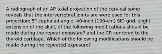 A radiograph of an AP axial projection of the cervical spine reveals that the intervertebral joints are were used for this projection: 5° cephalad angle, 40-inch (100-cm) SID grid, slight extension of the skull, of the following modifications should be made during the repeat exposure? and the CR centered to the thyroid cartilage. Which of the following modifications should be made during the repeated exposure?