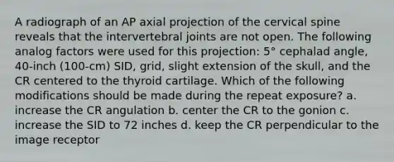 A radiograph of an AP axial projection of the cervical spine reveals that the intervertebral joints are not open. The following analog factors were used for this projection: 5° cephalad angle, 40-inch (100-cm) SID, grid, slight extension of the skull, and the CR centered to the thyroid cartilage. Which of the following modifications should be made during the repeat exposure? a. increase the CR angulation b. center the CR to the gonion c. increase the SID to 72 inches d. keep the CR perpendicular to the image receptor