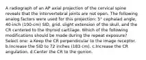 A radiograph of an AP axial projection of the cervical spine reveals that the intervertebral joints are not open. The following analog factors were used for this projection: 5° cephalad angle, 40-inch (100-cm) SID, grid, slight extension of the skull, and the CR centered to the thyroid cartilage. Which of the following modifications should be made during the repeat exposure? Select one: a.Keep the CR perpendicular to the image receptor. b.Increase the SID to 72 inches (183 cm). c.Increase the CR angulation. d.Center the CR to the gonion.