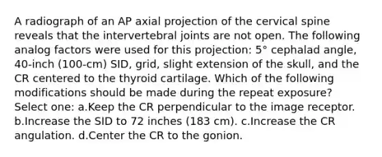 A radiograph of an AP axial projection of the cervical spine reveals that the intervertebral joints are not open. The following analog factors were used for this projection: 5° cephalad angle, 40-inch (100-cm) SID, grid, slight extension of the skull, and the CR centered to the thyroid cartilage. Which of the following modifications should be made during the repeat exposure? Select one: a.Keep the CR perpendicular to the image receptor. b.Increase the SID to 72 inches (183 cm). c.Increase the CR angulation. d.Center the CR to the gonion.