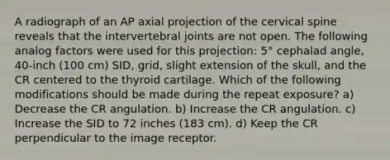 A radiograph of an AP axial projection of the cervical spine reveals that the intervertebral joints are not open. The following analog factors were used for this projection: 5° cephalad angle, 40-inch (100 cm) SID, grid, slight extension of the skull, and the CR centered to the thyroid cartilage. Which of the following modifications should be made during the repeat exposure? a) Decrease the CR angulation. b) Increase the CR angulation. c) Increase the SID to 72 inches (183 cm). d) Keep the CR perpendicular to the image receptor.