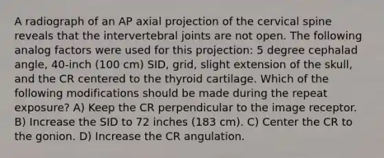 A radiograph of an AP axial projection of the cervical spine reveals that the intervertebral joints are not open. The following analog factors were used for this projection: 5 degree cephalad angle, 40-inch (100 cm) SID, grid, slight extension of the skull, and the CR centered to the thyroid cartilage. Which of the following modifications should be made during the repeat exposure? A) Keep the CR perpendicular to the image receptor. B) Increase the SID to 72 inches (183 cm). C) Center the CR to the gonion. D) Increase the CR angulation.