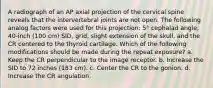 A radiograph of an AP axial projection of the cervical spine reveals that the intervertebral joints are not open. The following analog factors were used for this projection: 5° cephalad angle, 40-inch (100 cm) SID, grid, slight extension of the skull, and the CR centered to the thyroid cartilage. Which of the following modifications should be made during the repeat exposure? a. Keep the CR perpendicular to the image receptor. b. Increase the SID to 72 inches (183 cm). c. Center the CR to the gonion. d. Increase the CR angulation.