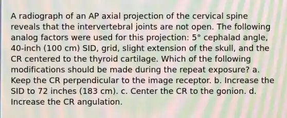 A radiograph of an AP axial projection of the cervical spine reveals that the intervertebral joints are not open. The following analog factors were used for this projection: 5° cephalad angle, 40-inch (100 cm) SID, grid, slight extension of the skull, and the CR centered to the thyroid cartilage. Which of the following modifications should be made during the repeat exposure? a. Keep the CR perpendicular to the image receptor. b. Increase the SID to 72 inches (183 cm). c. Center the CR to the gonion. d. Increase the CR angulation.