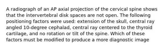 A radiograph of an AP axial projection of the cervical spine shows that the intervertebral disk spaces are not open. The following positioning factors were used: extension of the skull, central ray angled 10-degree cephalad, central ray centered to the thyroid cartilage, and no rotation or tilt of the spine. Which of these factors must be modified to produce a more diagnostic image