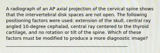 A radiograph of an AP axial projection of the cervical spine shows that the intervertebral disk spaces are not open. The following positioning factors were used: extension of the skull, central ray angled 10-degree cephalad, central ray centered to the thyroid cartilage, and no rotation or tilt of the spine. Which of these factors must be modified to produce a more diagnostic image? ______________________________________________________