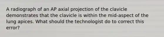 A radiograph of an AP axial projection of the clavicle demonstrates that the clavicle is within the mid-aspect of the lung apices. What should the technologist do to correct this error?