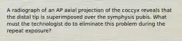 A radiograph of an AP axial projection of the coccyx reveals that the distal tip is superimposed over the symphysis pubis. What must the technologist do to eliminate this problem during the repeat exposure?