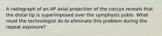 A radiograph of an AP axial projection of the coccyx reveals that the distal tip is superimposed over the symphysis pubis. What must the technologist do to eliminate this problem during the repeat exposure?