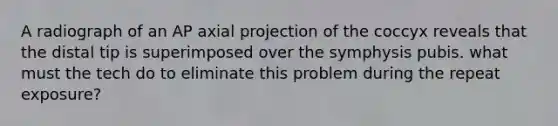 A radiograph of an AP axial projection of the coccyx reveals that the distal tip is superimposed over the symphysis pubis. what must the tech do to eliminate this problem during the repeat exposure?