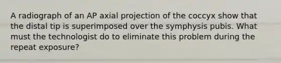 A radiograph of an AP axial projection of the coccyx show that the distal tip is superimposed over the symphysis pubis. What must the technologist do to eliminate this problem during the repeat exposure?